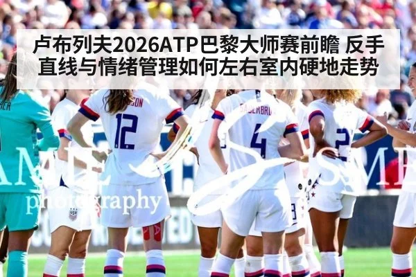 卢布列夫2026ATP巴黎大师赛前瞻 反手直线与情绪管理如何左右室内硬地走势
